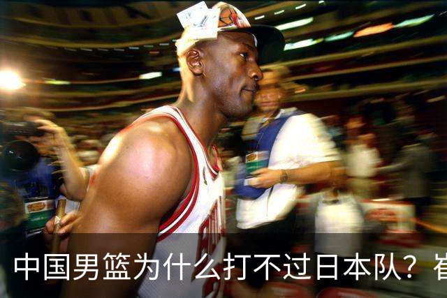 中国男篮为什么打不过日本队?崔永熙毫不客气说出原因,说得实在